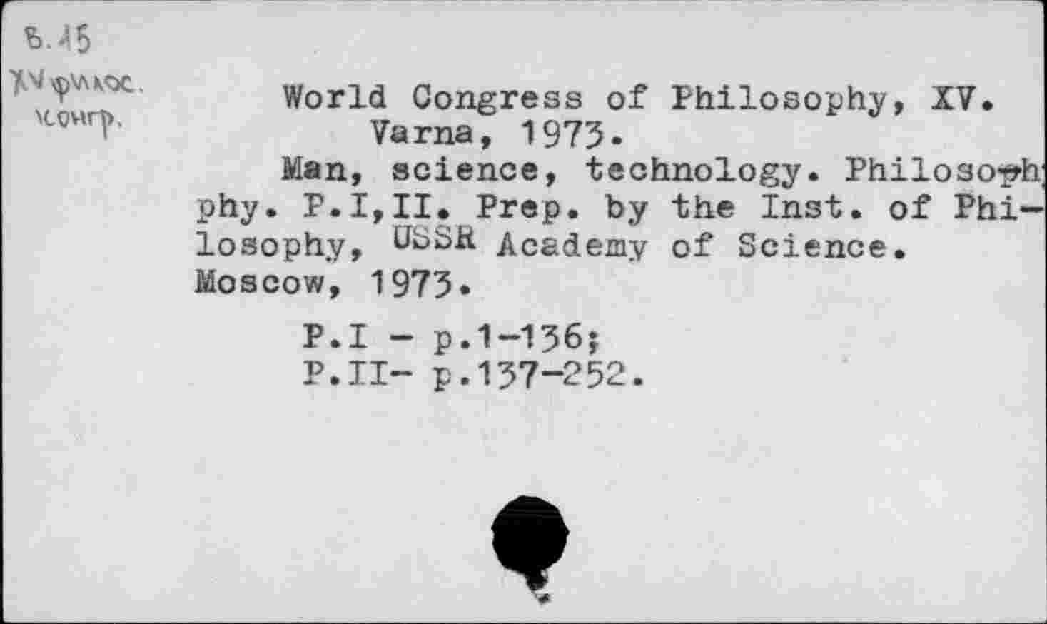 ﻿World Congress of Philosophy, XV. Varna, 1973.
Man, science, technology. Philoso-^h phy.	Prep, by the Inst, of Phi-
losophy, USSR Academy of Science. Moscow, 1973«
P.I - p.1-136;
P.II- p.137-252.